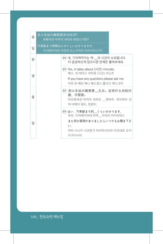 160_ 한옥숙박매뉴얼
중
去火车站大概需要多长时间?
취훠쳐쟌 따까이 쉬야오 뚸챵스지엔?
일
汽車駅まで時間はどのぐらいかかりますか。
키샤에키마데 지칸와 도노구라이 카카리마스까?
한
ex 네, 기차역까지는 약 __의 시간이 소요됩니다.
더 궁금하신게 있으시면 언제든 물어보세요.
영
ex Yes, it takes about (시간) minutes.
예스. 잇 태익스 어바웃 (시간) 미닛츠
If you have any questions please ask me.
이프 유 해브 애니 퀘스쳔스 플리즈 애스크미
중
ex 到火车站大概需要__左右。还有什么别的问
题，尽管提。
따오춰쳐쟌 따까이 쉬야오 __쭤여우. 하이여우 션
머 비에더 원티, 찐꽌티.
일
ex はい、汽車駅まで約__ぐらいかかります。
하이, 키챠에키마데 야쿠__구라이 카카리마스
また何か質問がありましたらいつでもお聞き下さ
い。
마타 나니카 시츠몬가 아리마시타라 이츠데모 오키
키구다사이
 