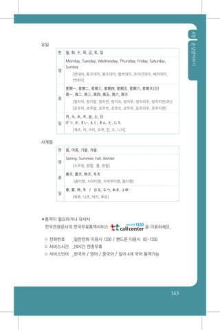 4장손님맞이하기
163
요일
한 월, 화, 수, 목, 금, 토, 일
영
Monday, Tuesday, Wednesday, Thursday, Friday, Saturday,
Sunday
[먼데이, 튜즈데이, 웬즈데이, 떨쓰데이, 프라이데이, 쌔러데이,
썬데이]
중
星期一, 星期二, 星期三, 星期四, 星期五, 星期六, 星期天(日)
周一, 周二, 周三, 周四, 周五, 周六, 周天
[씽치이, 씽치알, 씽치싼, 씽치쓰, 씽치우, 씽치리우, 씽치티엔(르)]
[죠우이, 죠우알, 죠우싼, 죠우쓰, 죠우우, 죠우리우, 죠우티엔]
일
月, 火, 水, 木, 金, 土, 日
げつ, か, すい, もく, きん, ど, にち
[게츠, 카, 스이, 모쿠, 킨, 도, 니치]
사계절
한 봄, 여름, 가을, 겨울
영
Spring, Summer, Fall, Winter
[스프링, 썸멀, 폴, 윈털]
중
春天, 夏天, 秋天, 冬天
[츈티엔, 시아티엔, 치어우티엔, 똥티엔]
일
春, 夏, 秋, 冬 / はる, なつ, あき, ふゆ
[하루, 나츠, 아키, 후유]
✽통역이 필요하거나 유사시
한국관광공사의 전국무료통역서비스 을 이용하세요.
○ 전화번호	 _일반전화 이용시 1330 / 핸드폰 이용시 02-1330
○ 서비스시간	 _24시간 연중무휴
○ 서비스언어	 _한국어 / 영어 / 중국어 / 일어 4개 국어 통역가능
 