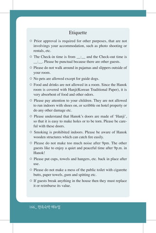 166_ 한옥숙박매뉴얼
Etiquette
○ Prior approval is required for other purposes, that are not
involvings your accommodation, such as photo shooting or
rentals, etc.
○ The Check-in time is from __:__ and the Check-out time is
__:__. Please be punctual because there are other guests.
○ Please do not walk around in pajamas and slippers outside of
your room.
○ No pets are allowed except for guide dogs.
○ Food and drinks are not allowed in a room. Since the Hanok
room is covered with Hanji(Korean Traditional Paper), it is
very absorbent of food and other odors.
○ Please pay attention to your children. They are not allowed
to run indoors with shoes on, or scribble on hotel property or
do any other damage etc.
○ Please understand that Hanok’s doors are made of ‘Hanji’,
so that it is easy to make holes or to be torn. Please be care-
ful with these doors.
○ Smoking is prohibited indoors. Please be aware of Hanok
wooden structures which can catch fire easily.
○ Please do not make too much noise after 9pm. The other
guests like to enjoy a quiet and peaceful time after 9p.m. in
Hanok!
○ Please put cups, towels and hangers, etc. back in place after
use.
○ Please do not make a mess of the public toilet with cigarette
butts, paper towels, gum and spitting etc.
○ If guests break anything in the house then they must replace
it or reimburse its value.
 