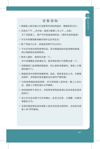 4장손님맞이하기
167
住 客 须 知
○ 韩屋客人除住宿以外还要用作别的用途时，需提前获允许。
○ 住房从下午 __点开始。退房只限第二天上午 __点前。
	 为了别的客人，请严守住房退房的时间。(准时住房和退房)
○ 不允许穿着拖鞋和睡衣到外边走来走去。
○ 除了导盲犬以外，其他的宠物不可以同行。
○ 不允许向房间里带食物饮品。因为韩屋的房间是用韩纸裱湖，
所以墙纸吸收食物味到。
○ 陪伴儿童时，请特别注意一下。
	 对于穿着鞋乱动或者乱写，破坏物品等行为等需注意一下。
○ 因韩屋的门是用韩纸制造的，所以很容易被破坏。请客人不要
破坏窗户门。
○ 韩屋是用木材制作的建筑物。因此，很容易发生火灾。为韩屋
的保护，在韩屋住宿设置的全区域内严禁吸烟。
○ 为体验韩屋的孤寂韵味，并为其他客人的休息。晚上九点以
后，请客人不要在室外大声喧哗。
○ 房间里的杯子和毛巾，衣柜等各种物品使用以后应该放在原来
的地方。
○ 在公共卫生间里不允许有烟头，乱丢卫生纸，口香糖，吐唾沫
等脏乱行为。
○ 在房间里的物品因住宿客人的过失而发生损坏时，应该由住宿
客人来100%赔偿。
 