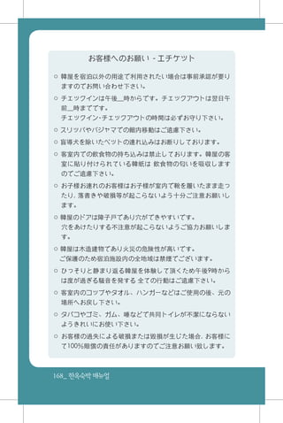 168_ 한옥숙박매뉴얼
お客様へのお願い - エチケット
○ 韓屋を宿泊以外の用途で利用されたい場合は事前承認が要り
ますのでお問い合わせ下さい。
○ チェックインは午後__時からです。チェックアウトは翌日午
前__時までです。
　 チェックイン・チェックアウトの時間は必ずお守り下さい。
○ スリッパやパジャマでの館内移動はご遠慮下さい。
○ 盲導犬を除いたペットの連れ込みはお断りしております。
○ 客室内での飲食物の持ち込みは禁止しております。韓屋の客
室に貼り付けられている韓紙は 飲食物の匂いを吸収します
のでご遠慮下さい。
○ お子様お連れのお客様はお子様が室内で靴を履いたまま走っ
たり, 落書きや破損等が起こらないよう十分ご注意お願いし
ます。
○ 韓屋のドアは障子戸であり穴ができやすいです。
　 穴をあけたりする不注意が起こらないようご協力お願いしま
す。
○ 韓屋は木造建物であり火災の危険性が高いです。
ご保護のため宿泊施設内の全地域は禁煙でございます。
○ ひっそりと静まり返る韓屋を体験して頂くため午後9時から
は度が過ぎる騒音を発する 全ての行動はご遠慮下さい。
○ 客室内のコップやタオル、ハンガーなどはご使用の後、元の
場所へお戻し下さい。
○ タバコやゴミ、ガム、唾などで共同トイレが不潔にならない
ようきれいにお使い下さい。
○ お客様の過失による破損または毀損が生じた場合, お客様に
て100％賠償の責任がありますのでご注意お願い致します。
 