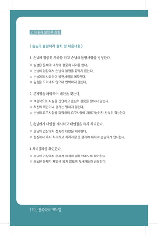 170_ 한옥숙박매뉴얼
2. 이용자 불만족 상황
< 손님의 불평처리 절차 및 대응내용 >
1. 손님께 정중히 사과를 하고 손님의 불평사항을 경청한다.
○ 발생된 문제에 대하여 정중히 사과를 한다.
○ 손님의 입장에서 손님의 불평을 끝까지 듣는다.
○ 손님에게 사과하며 불편사항을 메모한다.
○ 감정을 드러내지 않으며 반박하지 않는다.
2. 문제점을 파악하여 대안을 찾는다.
○ 객관적으로 사실을 판단하고 손님의 잘못을 말하지 않는다.
○ 자신의 의견이나 평가는 말하지 않는다.
○ 손님의 요구사항을 파악하여 요구사항이 처리가능한지 신속히 결정한다.
3. 손님에게 대안을 제시하고 대안점을 즉시 처리한다.
○ 손님의 입장에서 정중히 대안을 제시한다.
○ 현장에서 즉시 처리하고 처리과정 및 결과에 대하여 손님에게 안내한다.
4.처리결과를 확인한다.
○ 손님의 입장에서 문제점 해결에 대한 만족도를 확인한다.
○ 동일한 문제가 재발생 되지 않도록 종사자들과 공유한다.
 