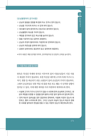 4장손님맞이하기
171
<손님불평처리 금기사항>
○ 손님의 말씀을 경청할 때 절대 미소 짓거나 웃지 않는다.
○ 손님을 기다리게 하거나 서 있게 하지 않는다.
○ 대수롭지 않게 생각하거나 장난으로 생각하지 않는다.
○ 손님불평의 대소를 가리지 않는다.
○ 책임을 전가하지 않고 목소리를 높이지 않는다.
○ 말을 가로막지 않고 끝까지 경청한다.
○ 손님의 주장이 틀리더라도 직접적으로 반박하지 않는다.
○ 손님의 자존심을 상하게 하지 않는다.
○ 감정이 상하더라도 동요하지 않고 침착하게 대응한다.
✽위의 내용은 재발 방지를 위하여, 관리파일작성 및 담당자 교육을 실시한다.
3. 기물 파손 상황 및 대처
한옥은 특성상 목재와 한지로 이루어져 있어 이용손님들이 시설 사용
시 세심한 주의가 필요하다. 또한 특성상 내부에 고가의 목재 가구나 도
자기, 병풍 등 파손되기 쉬운 소품들이 있어 손님들의 주의가 필요하다.
그래서 손님과실로 인한 객실 내 물품 파손 또는 훼손 시 난처한 상황이
일어날 수 있다. 이에 대한 대비를 미리 마련하여 대처하도록 한다.
○ 시설에 고가의 가구나 도자기가 있을 시 사전에 먼저 손님에게 고지하고, 변
상의 책임을 요청할 수 있음을 알려 불미스러운 일이 일어나지 않도록 한다.
○ 만약 파손이 일어났을 경우 담당자와 연락하여, 이용에 지장이 있는지 확
인하고, 빨리 수리하도록 한다. 그리고 손님의 과실이 있는지 파손의 정확
한 사유를 알아보아 변상을 받을 수 있는 부분이 있는지 확인하도록 한다.
 