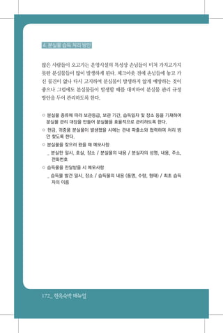 172_ 한옥숙박매뉴얼
4. 분실물 습득 처리 방안
많은 사람들이 오고가는 운영시설의 특성상 손님들이 미처 가지고가지
못한 분실물들이 많이 발생하게 된다. 체크아웃 전에 손님들에 놓고 가
신 물건이 없나 다시 고지하여 분실물이 발생하지 않게 예방하는 것이
좋으나 그럼에도 분실물들이 발생할 때를 대비하여 분실물 관리 규정
방안을 두어 관리하도록 한다.
○ 분실물 종류에 따라 보관등급, 보관 기간, 습득일자 및 장소 등을 기재하여
분실물 관리 대장을 만들어 분실물을 효율적으로 관리하도록 한다.
○ 현금, 귀중품 분실물이 발생했을 시에는 관내 파출소와 협력하여 처리 방
안 찾도록 한다.
○ 분실물을 찾으러 왔을 때 메모사항
_ 분실한 일시, 호실, 장소 / 분실물의 내용 / 분실자의 성명, 내용, 주소,
전화번호
○ 습득물을 전달받을 시 메모사항
_ 습득물 발견 일시, 장소 / 습득물의 내용 (품명, 수량, 형태) / 최초 습득
자의 이름
 