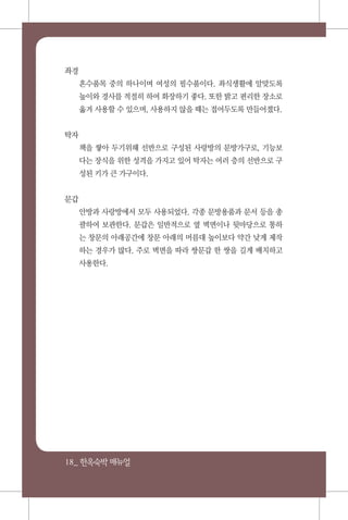 18_ 한옥숙박매뉴얼
좌경
혼수품목 중의 하나이며 여성의 필수품이다. 좌식생활에 알맞도록
높이와 경사를 적절히 하여 화장하기 좋다. 또한 밝고 편리한 장소로
옮겨 사용할 수 있으며, 사용하지 않을 때는 접어두도록 만들어졌다.
탁자
책을 쌓아 두기위해 선반으로 구성된 사랑방의 문방가구로, 기능보
다는 장식을 위한 성격을 가지고 있어 탁자는 여러 층의 선반으로 구
성된 키가 큰 가구이다.
문갑
안방과 사랑방에서 모두 사용되었다. 각종 문방용품과 문서 등을 총
괄하여 보관한다. 문갑은 일반적으로 옆 벽면이나 뒷마당으로 통하
는 창문의 아래공간에 창문 아래의 머름대 높이보다 약간 낮게 제작
하는 경우가 많다. 주로 벽면을 따라 쌍문갑 한 쌍을 길게 배치하고
사용한다.
 