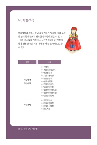 184_ 한옥숙박매뉴얼
나. 활용서식
한옥체험업 운영시 손님 요청 서류가 있거나, 자료 보관
및 관리 등의 문제로 필요한 문서들이 생길 수 있다.
이런 문서들을 사전에 서식으로 보관하고, 상황에
맞게 활용한다면 시설 운영을 더욱 효과적으로 할
수 있다.
구분 서식
객실예약
관리서식
○ 견적서
○ 객실이용확인서
○ 대관신청서
○ 시설이용약관
○ 환불신청서
○ 손님 설문지
○ 고객관리카드
○ 일일예약현황
○ 월별예약현황(종)
○ 월별예약현황(횡)
○ 일일업무일지
사무서식
○ 공문서양식
○ 문서발송대장
○ 문서수신대장
○ 보도자료
 