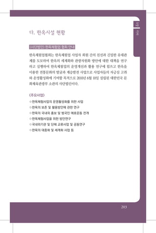 203
5장기타
다. 한옥시설 현황
(사단법인) 한옥체험업 협회 안내
한옥체험업협회는 한옥체험업 사업자 회원 간의 친선과 긴밀한 유대관
계를 도모하여 한옥의 세계화와 관광자원화 방안에 대한 대책을 연구
하고 실행하여 한옥체험업의 운영개선과 활용 연구에 힘쓰고 한옥을
이용한 전통문화의 발굴과 계승발전 사업으로 사업자들의 자긍심 고취
와 운영활성화에 기여할 목적으로 2010년 6월 10일 설립된 대한민국 문
화체육관광부 소관의 사단법인이다.
<주요사업>
○한옥체험사업의 운영활성화를 위한 사업
○한옥의 보존 및 활용방안에 관한 연구
○한옥의 국내외 홍보 및 범국민 애호운동 전개
○한옥체험사업을 위한 방안연구
○국내외기관 및 단체 교류사업 및 공동연구
○한옥의 대중화 및 세계화 사업 등
 