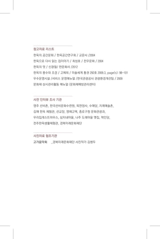 참고자료 리스트
한옥의 공간문화 / 한옥공간연구회 / 교문사 /2004
한옥으로 다시 읽는 집이야기 / 최성호 / 전우문화 / 2004
한옥의 멋 / 신광철/ 한문화사 /2012
한옥의 풍수와 조경 / 고제희 / 미술세계 통권 292호 2009.3, page(s): 98-101
우수운영시설 /서비스 운영매뉴얼 /한국관광공사 관광환경개선팀 / 2009
문화재 상시관리활동 매뉴얼 (문화재예방관리센터)
사전 인터뷰 조사 기관
영주 선비촌, 한국선비문화수련원, 옥연정사, 수애당, 지례예술촌,
김해 한옥 체험관, 선교장, 명재고택, 종로구청 문화관광과,
우리집게스트하우스, 삼지내마을, 나주 도래마을 옛집, 학인당,
전주한옥생활체험관, 경북미래문화재단
사진자료 협조기관
고가음악회	 _경북미래문화재단 사진작가 김병두
 