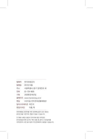 발행처	 한국관광공사
발행일	 2012년 6월
주소	 서울특별시 중구 청계천로 40
전화	 02-729-9600
기획	 관광환경개선팀
홈페이지	 www.hanokstay.or.kr
편집	 (사)이음 전주한옥생활체험관
일러스트레이션	 허인석
편집디자인	 아홉.책
한옥체험업 운영자를 위한 운영매뉴얼의 모든 정보는
2012년 6월 기준이며, 변동이 있을 수 있습니다.
이 책에 수록된 내용과 이미지에 대한 저작권은
한국관광공사에 있으며, 책의 내용 중 글이나 사진일부를
저작권자의 사전 동의 없이 무단전재하여 사용할 수 없습니다.
 