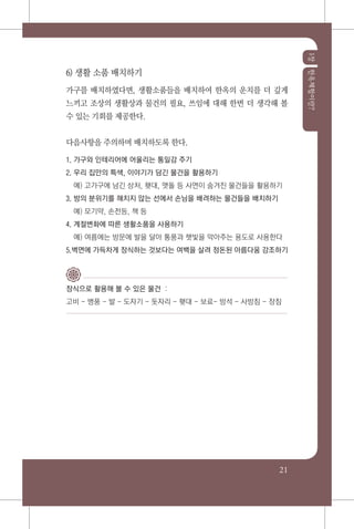 1장한옥체험이란?
21
6) 생활 소품 배치하기
가구를 배치하였다면, 생활소품들을 배치하여 한옥의 운치를 더 깊게
느끼고 조상의 생활상과 물건의 필요, 쓰임에 대해 한번 더 생각해 볼
수 있는 기회를 제공한다.
다음사항을 주의하며 배치하도록 한다.
1. 가구와 인테리어에 어울리는 통일감 주기
2. 우리 집만의 특색, 이야기가 담긴 물건을 활용하기
	 예) 고가구에 남긴 상처, 횃대, 맷돌 등 사연이 숨겨진 물건들을 활용하기
3. 방의 분위기를 해치지 않는 선에서 손님을 배려하는 물건들을 배치하기
	 예) 모기약, 손전등, 책 등
4. 계절변화에 따른 생활소품을 사용하기
	 예) 여름에는 방문에 발을 달아 통풍과 햇빛을 막아주는 용도로 사용한다
5.벽면에 가득차게 장식하는 것보다는 여백을 살려 정돈된 아름다움 강조하기
장식으로 활용해 볼 수 있은 물건 :
고비 - 병풍 - 발 - 도자기 - 돗자리 - 횃대 - 보료- 방석 - 사방침 - 장침
 