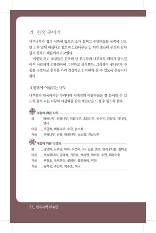 22_ 한옥숙박매뉴얼
라. 한옥 꾸미기
대추나무가 집의 서쪽에 있으면 소가 살찌고 수양버들을 동쪽에 심으
면 소와 말에 이롭다고 했으며 느릅나무는 집 뒤가 좋은데 귀신이 감히
넘지 못하기 때문이라고 보았다.
이렇듯 우리 조상들은 한옥의 단 한그루의 나무라도 의미가 담겨있
어서 사람에게 길흉화복이 미친다고 생각했다. 그리하여 꽃나무의 수
종을 구별하고 위치를 가려 건강하고 안락하게 살 수 있도록 전승되어
왔다.
1) 한옥에 어울리는 나무
대부분의 한옥에서는 우리나라 사계절의 아름다움을 잘 들어낼 수 있
도록 꽃이 피는 나무와 야생화를 심어 계절감을 느낄 수 있도록 한다.
계절에 따른 나무
봄 	_ 매화나무, 산딸나무, 이팝나무, 조팝나무, 산수유, 진달래, 개나리,
명자
여름		_ 무궁화, 배롱나무, 수국, 능소화
가을		_ 은행나무, 단풍, 배롱나무, 능소화, 작살나무
계절에 따른 야생화
봄		_ 금낭화, 노루귀, 머위, 수선화, 애기똥풀, 앵초, 양지꽃나물, 할미꽃
여름		_ 하늘말나리, 금매화, 기린초, 백리향, 비비추, 수련, 패랭이꽃
가을		_ 구절초, 쑥부쟁이, 꽃향유, 물양귀비, 박하
겨울		_ 동백꽃, 수선화, 복수초, 해국
 
