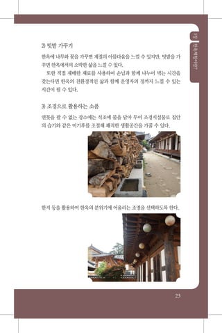 1장한옥체험이란?
23
2) 텃밭 가꾸기
한옥에 나무와 꽃을 가꾸면 계절의 아름다움을 느낄 수 있지만, 텃밭을 가
꾸면 한옥에서의 소박한 삶을 느낄 수 있다.
또한 직접 재배한 재료를 사용하여 손님과 함께 나누어 먹는 시간을
갖는다면 한옥의 친환경적인 삶과 함께 운영자의 정까지 느낄 수 있는
시간이 될 수 있다.
3) 조경으로 활용하는 소품
연못을 팔 수 없는 장소에는 석조에 물을 담아 두어 조경시설물로 집안
의 습기와 같은 미기후를 조절해 쾌적한 생활공간을 가꿀 수 있다.
한지 등을 활용하여 한옥의 분위기에 어울리는 조명을 선택하도록 한다.
 
