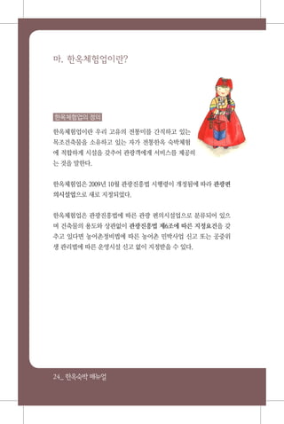 24_ 한옥숙박매뉴얼
마. 한옥체험업이란?
한옥체험업의 정의
한옥체험업이란 우리 고유의 전통미를 간직하고 있는
목조건축물을 소유하고 있는 자가 전통한옥 숙박체험
에 적합하게 시설을 갖추어 관광객에게 서비스를 제공하
는 것을 말한다.
한옥체험업은 2009년 10월 관광진흥법 시행령이 개정됨에 따라 관광편
의시설업으로 새로 지정되었다.
한옥체험업은 관광진흥법에 따른 관광 편의시설업으로 분류되어 있으
며 건축물의 용도와 상관없이 관광진흥법 제6조에 따른 지정요건을 갖
추고 있다면 농어촌정비법에 따른 농어촌 민박사업 신고 또는 공중위
생 관리법에 따른 운영시설 신고 없이 지정받을 수 있다.
 