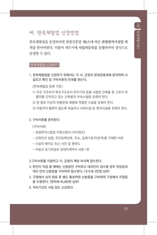 1장한옥체험이란?
25
바. 한옥체험업 신청방법
한옥체험업을 운영하려면 관광진흥법 제6조에 따른 관광편의시설업 허
가를 받아야한다. 더불어 세무서에 사업자등록을 신청하여야 정식으로
운영할 수 있다.
한옥체험업 신청하기
1. 한옥체험업을 신청하기 위해서는 각 시, 군청의 문화관광과에 문의하여 시
설조건 확인 및 구비서류의 안내를 받는다.
[한옥체험업 등록 기준]
① 주요 구조부가 목조구조로서 한식기와 등을 사용한 건축물 중 고유의 전
통미를 간직하고 있는 건축물과 부속시설을 갖춰야 한다.
② 한 종류 이상의 전통문화 체험에 적합한 시설을 갖춰야 한다.
③ 이용자의 불편이 없도록 욕실이나 샤워시설 등 편의시설을 갖춰야 한다.
2. 구비서류를 준비한다.
[구비서류]
- 관광편의시설업 지정신청서 (서식참조)
- 신청인의 성명, 주민등록번호, 주소, 등록기준지(본적)을 기재한 서류
- 시설의 배치도 또는 사진 및 평면도
- 부동산 등기부등본 임대차계약서 사본 1부
3.구비서류를 지참하고 시, 군청의 해당 부서에 접수한다.
4. 본인이 직접 올 때에는 신분증만 구비하고 대리인이 접수할 경우 위임장과
대리 인의 신분증을 구비하여 접수한다. (수수료 2만원 납부)
5. 구청에서 심의 완료 후 별도 통보하면 신분증을 구비하여 구청에서 지정증
을 수령한다. (면허세 45,000원 납부)
6. 처리기간은 14일 정도 소요된다.
 