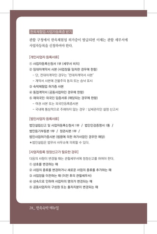 28_ 한옥숙박매뉴얼
한옥체험업 사업자등록증 받기
관할 구청에서 한옥체험업 허가증이 발급되면 이제는 관할 세무서에
사업자등록을 신청하여야 한다.
[개인사업자 등록서류]
① 사업자등록신청서 1부 (세무서 비치)
② 임대차계약서 사본 (사업장을 임차한 경우에 한함)
- 단, 전대차계약인 경우는 "전대차계약서 사본"
- 계악서 사본에 건물주의 동의 또는 승낙 표시
③ 숙박체험업 허가증 사본
④ 동업계약서 (공동사업자인 경우에 한함)
⑤ 재외국민외국인 입증서류 (해당되는 경우에 한함)
- 여권 사본 또는 외국인등록증사본
- 국내에 통상적으로 주재하지 않는 경우 : 납세관리인 설정 신고서
[법인사업자 등록서류]
법인설립신고 및 사업자등록신청서 1부 / 법인인감증명서 1통 /
법인등기부등본 1부 / 정관사본 1부 /
법인사업허가증사본 (법령에 의한 허가사업인 경우만 해당)
✽법인설립은 법무사 사무소에 의뢰할 수 있다.
[사업자등록 정정신고가 필요한 경우]
다음의 사항이 변경될 때는 관할세무서에 정정신고를 하여야 한다.
① 상호를 변경하는 때
② 사업의 종류를 변경하거나 새로운 사업의 종류를 추가하는 때
③ 사업장을 이전하는 때 (이전 후의 관할세무서)
④ 상속으로 인하여 사업자의 명의가 변경되는 때
⑤ 공동사업자의 구성원 또는 출자지분이 변경되는 때
 