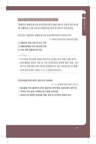 1장한옥체험이란?
29
전통한옥체험 운영시설 운영지원사업 알아보기
'전통한옥 체험운영시설 운영지원사업'은 매년 9월 말 신청서 접수와 함
께 진행되며, 11월 초에 보조예정사업 선정 및 통보가 이루어진다.
2012년도 '전통한옥 체험운영시설 운영지원사업'은 다음과 같다.
(※ 해당 년도에 따른 변동사항 있음)
① 전통한옥 체험 시설 개보수 지원
② 전통한옥체험 프로그램 운영 지원
② 고택, 종택 명품화사업 지원
✽주의사항
○이 사업은 중앙정부 예산을 중복으로 요청한 경우 지원 신청이 불가.
○한옥체험업 지정증 사본 등 각종 증빙자료와 문화재 현상 변경, 건축
허가 등 개별 법령 저촉 여부를 증명해 줄 수 있는 자료를 반드시 제출.
(이에 대한 자세한 사항은 각 시, 군 담당부서에 문의)
[한옥체험업 등록 혜택] _일반적인 지원혜택
(※ 시, 군청에 따라 차이가 있다.)
○ 홍보활동 지원 (홈페이지 운영, 홍보자료 제작 배부, 공동브랜드 제작 등)
○ 외국어, 역사 문화, 국제매너 등 다양한 교육지원
○ 관광코스와 결합한 관광상품 개발, 운영 및 적극적인 관광객 유치
 