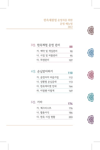 3장. 한옥체험 운영 관리
가. 예약 및 객실관리
나. 시설 및 비품관리
다. 위생관리
4장. 손님맞이하기
가. 운영자의 마음가짐
나. 상황별 손님응대
다. 한옥에티켓 안내
라. 이럴땐 이렇게
5장. 기타
가. 체크리스트
나. 활용서식
다. 한옥 시설 현황
88
90
95
107
110
112
113
164
169
174
176
184
203
한옥체험업 운영자를 위한
운영 매뉴얼
2012
 