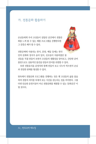 32_ 한옥숙박매뉴얼
가. 전통문화 활용하기
손님들에게 우리 조상들이 살았던 공간에서 전통문
화를 느껴 볼 수 있는 체험 프로그램을 진행한다면
그 감흥은 배가 될 수 있다.
전통공예에 사용되는 한지, 문양, 매듭 등에는 한국
인의 문화와 정서가 숨어 있어, 선조들이 사용하였던 물
건들을 직접 만들어 보면서 조상들의 생활상을 알아보고, 간단한 준비
물만으로도 실용적인 물건을 만들어 흥미를 유발할 수 있다.
또한 전통음식을 운영자와 함께 만들어 보고 나누어 먹으면서 손님
과 친밀한 관계를 형성할 수 있다.
한옥에서 전통문화 프로그램을 진행하는 것은 옛 조상들의 삶을 답습
하며 전통의 의미를 되새겨 보는 시간을 갖는다는 것을 의미한다. 그렇
다면 단순한 운영시설이 아닌 전통문화를 체험할 수 있는 '문화공간' 이
될 것이다.
 
