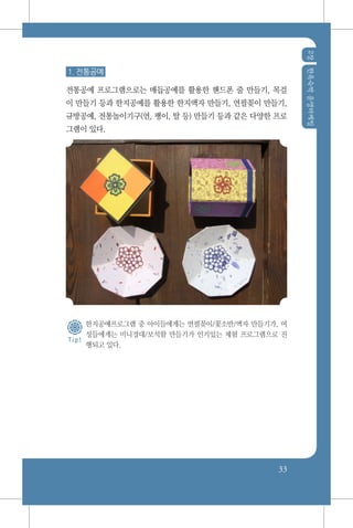 2장한옥숙박운영마케팅
33
1. 전통공예
전통공예 프로그램으로는 매듭공예를 활용한 핸드폰 줄 만들기, 목걸
이 만들기 등과 한지공예를 활용한 한지액자 만들기, 연필꽂이 만들기,
규방공예, 전통놀이기구(연, 팽이, 탈 등) 만들기 등과 같은 다양한 프로
그램이 있다.
한지공예프로그램 중 아이들에게는 연필꽂이/꽃소반/액자 만들기가, 여
성들에게는 미니경대/보석함 만들기가 인기있는 체험 프로그램으로 진
행되고 있다.
T i p !
 