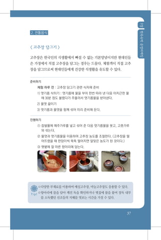 2장한옥숙박운영마케팅
37
T i p !
2. 전통음식
< 고추장 담그기 >
고추장은 한국인의 식생활에서 빠질 수 없는 기본양념이지만 현대인들
은 가정에서 직접 고추장을 담그는 경우는 드물다. 체험객이 직접 고추
장을 담그므로써 현대인들에게 건강한 식생활을 유도할 수 있다.
준비하기
체험 하루 전 : 고추장 담그기 관련 식자재 준비
1) 엿기름 삭히기 : 엿기름에 물을 부어 한번 따라 낸 다음 미지근한 물
에 30분 정도 불렸다가 주물러서 엿기름물을 받아낸다.
2) 물엿 끓이기
3) 엿기름과 물엿을 함께 섞어 미리 준비해 둔다.
진행하기
① 찹쌀풀에 메주가루를 넣고 섞어 준 다음 엿기름물을 붓고, 고춧가루
와 섞는다.
② 물엿과 엿기름물을 이용하여 고추장 농도를 조절한다. (고추장을 떨
어뜨렸을 때 한덩이씩 뚝뚝 떨어지면 알맞은 농도가 된 것이다.)
③ 햇볕에 잘 마른 항아리에 담는다.
○다양한 부재료를 이용하여 매실고추장, 마늘고추장도 응용할 수 있다.
○항아리에 물을 담아 깨진 독을 확인하거나 볏짚에 불을 붙여 장독 내부
를 소독했던 선조들의 지혜를 엿보는 시간을 가질 수 있다.
 