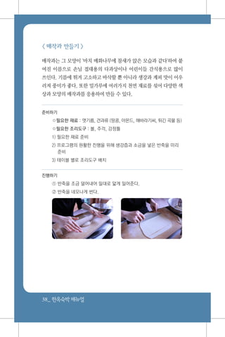 38_ 한옥숙박매뉴얼
< 매작과 만들기 >
매작과는 그 모양이 '마치 매화나무에 참새가 앉은 모습과 같다'하여 붙
여진 이름으로 손님 접대용의 다과상이나 어린이들 간식용으로 많이
쓰인다. 기름에 튀겨 고소하고 바삭할 뿐 아니라 생강과 계피 맛이 어우
러져 풍미가 좋다. 또한 밀가루에 여러가지 천연 재료를 섞어 다양한 색
상과 모양의 매작과를 응용하여 만들 수 있다.
준비하기
○필요한 재료 : 엿기름, 견과류 (땅콩, 아몬드, 해바라기씨, 튀긴 곡물 등)
○필요한 조리도구 : 볼, 주걱, 강정틀
1) 필요한 재료 준비
2) 프로그램의 원활한 진행을 위해 생강즙과 소금을 넣은 반죽을 미리
준비
3) 테이블 별로 조리도구 배치
진행하기
① 반죽을 조금 덜어내어 밀대로 얇게 밀어준다.
② 반죽을 네모나게 썬다.
 