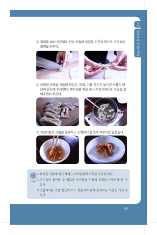 2장한옥숙박운영마케팅
39
T i p !
③ 칼집을 내서 가운데로 한번 뒤집어 양옆을 가운데 쪽으로 오므리며
모양을 만든다.
④ 모양낸 반죽을 기름에 튀긴다. 이때, 기름 온도가 높으면 부풀기 때
문에 온도에 주의한다. 매작과를 튀길 때 나무젓가락으로 모양을 잡
아주면서 튀긴다.
⑤ 키친타올로 기름을 흡수하고 조청이나 물엿에 버무리면 완성된다.
○과자를 기름에 튀길 때에는 아이들에게 주의를 주도록 한다.
○아이들이 좋아할 수 있도록 쿠키틀을 이용해 모양을 다양하게 할 수
있다.
○전통과자를 직접 만들어 보고 전통차와 함께 즐겨보는 시간을 가질 수
있다.
 