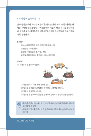 40_ 한옥숙박매뉴얼
T i p !
< 우리집표 음식만들기 >
맛과 정성을 더한 '우리집표 음식'을 만드는 체험 프로그램을 진행할 때
에는 지역의 향토음식이나 우리집 만의 비법이 담긴 음식을 활용하거
나 계절에 따른 제철음식을 이용해 '우리집표 음식만들기' 프로그램을
기획진행한다.
준비하기
1) 손님에게 드리고 싶은‘우리집표 음식’선정
2) 신선한 재료를 준비
3) 만들기에 필요한 조리기구 확인
4) 프로그램 진행 후, 함께하는 식사시간 갖기
진행하기
예시) 전주의 팥 칼국수 만들기
① 팥을 불리고 오랜 불에 팥죽을 쑨다.
② 밀가루 반죽을 하고 일정한 간격으로 국수면을 만든다.
③ 팥죽에 국수면을 넣는다.
④ 완성된 팥 칼국수에 설탕을 첨가하여 전라도식 팥칼국수를 완성한다.
○특별한 음식이 아니더라도 각 지역별 마다 조리법과 맛이 다르다는 것
을 경험할 수 있다.
○한국의 가정식에 관심이 많은 외국인 관광객들에게도 추천하는 프로그
램이다.
 
