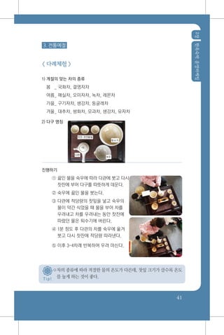 2장한옥숙박운영마케팅
41
3. 전통예절
< 다례체험 >
1) 계절의 맞는 차의 종류
봄 _ 국화차, 결명자차
여름_ 매실차, 오미자차, 녹차, 레몬차
가을_ 구기자차, 생강차, 둥글레차
겨울_ 대추차, 쌍화차, 모과차, 생강차, 유자차
2) 다구 명칭
진행하기
① 끓인 물을 숙우에 따라 다관에 붓고 다시
찻잔에 부어 다구를 따뜻하게 데운다.
② 숙우에 끓인 물을 붓는다.
③ 다관에 적당량의 찻잎을 넣고 숙우의
물이 약간 식었을 때 물을 부어 차를
우려내고 차를 우려내는 동안 찻잔에
따랐던 물은 퇴수기에 버린다.
④ 1분 정도 후 다관의 차를 숙우에 옮겨
붓고 다시 찻잔에 적당량 따라낸다.
⑤ 이후 3~4차례 반복하여 우려 마신다.
○차의 종류에 따라 적절한 물의 온도가 다른데, 찻잎 크기가 클수록 온도
를 높게 하는 것이 좋다.T i p !
 