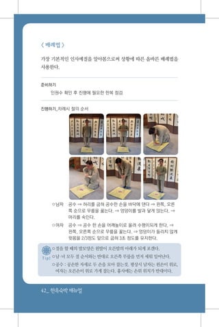42_ 한옥숙박매뉴얼
T i p !
< 배례법 >
가장 기본적인 인사예절을 알아봄으로써 상황에 따른 올바른 배례법을
사용한다.
준비하기
인원수 확인 후 진행에 필요한 한복 점검
진행하기_차례시 절의 순서
○남자	 공수 ⇒ 허리를 굽혀 공수한 손을 바닥에 댄다 ⇒ 왼쪽, 오른
쪽 순으로 무릎을 꿇는다. ⇒ 엉덩이를 발과 닿게 앉는다. ⇒
머리를 숙인다.
○여자	 공수 ⇒ 공수 한 손을 어깨높이로 올려 수평이되게 한다. ⇒
왼쪽, 오른쪽 순으로 무릎을 꿇는다. ⇒ 엉덩이가 들리지 않게
윗몸을 2/3정도 앞으로 굽혀 3초 정도를 유지한다.
○절을 할 때의 발모양은 왼발이 오른발의 아래가 되게 포갠다.
○남녀 모두 절 순서와는 반대로 오른쪽 무릎을 먼저 세워 일어난다.
○공수 : 공손한 자세로 두 손을 모아 잡는것. 평상시 남자는 왼손이 위로,
여자는 오른손이 위로 가게 잡는다. 흉사에는 손위 위치가 반대이다.
 