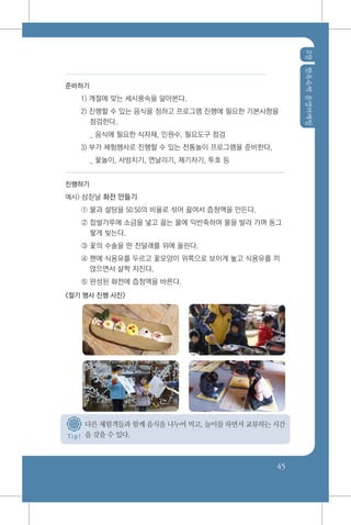 2장한옥숙박운영마케팅
45
T i p !
준비하기
1) 계절에 맞는 세시풍속을 알아본다.
2) 진행할 수 있는 음식을 정하고 프로그램 진행에 필요한 기본사항을
점검한다.
	 _ 음식에 필요한 식자재, 인원수, 필요도구 점검
3) 부가 체험행사로 진행할 수 있는 전통놀이 프로그램을 준비한다.
	 _ 윷놀이, 사방치기, 연날리기, 제기차기, 투호 등
진행하기
예시) 삼짇날 화전 만들기
① 물과 설탕을 50:50의 비율로 섞어 끓여서 즙청액을 만든다.
② 찹쌀가루에 소금을 넣고 끓는 물에 익반죽하여 물을 발라 가며 동그
랗게 빚는다.
③ 꽃의 수술을 딴 진달래를 위에 올린다.
④ 팬에 식용유를 두르고 꽃모양이 위쪽으로 보이게 놓고 식용유를 끼
얹으면서 살짝 지진다.
⑤ 완성된 화전에 즙청액을 바른다.
<절기 행사 진행 사진>
다른 체험객들과 함께 음식을 나누어 먹고, 놀이를 하면서 교류하는 시간
을 갖을 수 있다.
 