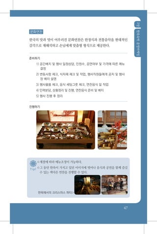 2장한옥숙박운영마케팅
47
문화연찬
한국의 맛과 멋이 어우러진 문화연찬은 한정식과 전통음악을 현대적인
감각으로 재해석하고 손님에게 맞춤형 형식으로 제공한다.
준비하기
1) 공간배치 및 행사 일정상담, 인원수, 공연여부 및 가격에 따른 메뉴
결정
2) 변동사항 체크, 식자재 체크 및 작업, 행사직원들에게 공지 및 행사
장 배치 설명
3) 행사물품 체크, 음식 세팅그릇 체크, 연찬음식 밑 작업
4) 인력분담, 상황정리 및 진행, 연찬음식 준비 및 배치
5) 행사 진행 후 정리
진행하기
○계절에 따라 메뉴조정이 가능하다.
○그 동안 한옥이 가지고 있던 이미지에 벗어나 음식과 공연을 함께 즐길
수 있는 색다른 연찬을 진행할 수 있다.
한옥에서의 크리스마스 파티▷
T i p !
 