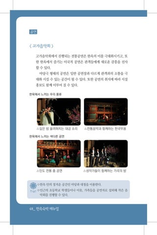 48_ 한옥숙박매뉴얼
T i p !
공연
< 고가음악회 >
고가음악회에서 진행되는 전통공연은 한옥의 미를 극대화시키고, 또
한 한옥에서 즐기는 이국적 공연은 관객들에게 새로운 감흥을 선사
할 수 있다.
마당극 형태의 공연은 일반 공연장과 다르게 관객과의 소통을 극
대화 시킬 수 있는 공간이 될 수 있다. 또한 공연의 취지에 따라 시설
홍보도 함께 이루어 질 수 있다.
한옥에서 느끼는 우리 풍류
△깊은 밤 울려퍼지는 대금 소리 △전통음악과 함께하는 한국무용
한옥에서 느끼는 색다른 공연
△인도 전통 춤 공연 △성악가들이 함께하는 가곡의 밤
○한옥 안의 정겨운 공간인 마당과 대청을 이용한다.
○인근의 초등학교 학생들이나 이웃, 가족들을 공연자로 섭외해 작은 음
악회를 진행할 수 있다.
 