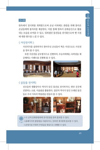 2장한옥숙박운영마케팅
49
T i p !
전시회
한옥에서 전시회를 개최함으로써 손님 이외에도 관람을 위해 찾아온
손님들에게 볼거리를 제공한다. 이를 통해 한옥이 문화공간으로 활용
되는 모습을 보여줄 수 있고, 잊혀졌던 물건들을 전시함으로써 옛 시절
에 대한 향수를 느낄 수 있다.
< 사진전시회 >
사진작가를 섭외하거나 찾아주신 손님들이 찍은 사진으로도 사진전
을 열어 볼 수 있다.
또한 사진전을 공모형식으로 진행하여, 우승자에게는 숙박권을 제
공해하는 이벤트를 진행해 볼 수 있다.
< 골동품 전시회>
선조들의 생활상이나 역사가 담긴 물건을 전시하거나, 방안 곳곳에
진열되는 소품, 미술품을 활용한다. 집안의 역사가 담긴 오래된 물건
들로 우리 가족의 박물관을 만들어 볼 수 있다.
○시군의 문화관광과에 전시일정을 알려 홍보할 수 있다.
○홈페이지의 팝업창을 이용하거나, 인터넷 게시판에 홍보할 수 있다.
○운영시설 주위의 주민들을 대상으로 진행할 수 있다.
 