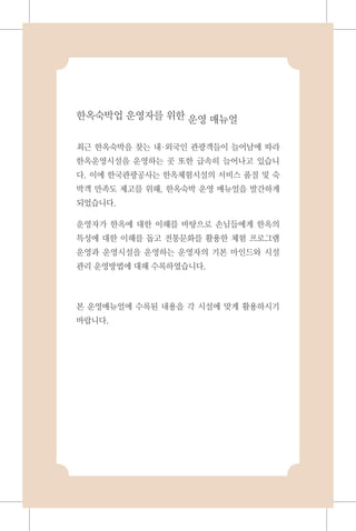 한옥숙박업 운영자를 위한 운영 매뉴얼
최근 한옥숙박을 찾는 내외국인 관광객들이 늘어남에 따라
한옥운영시설을 운영하는 곳 또한 급속히 늘어나고 있습니
다. 이에 한국관광공사는 한옥체험시설의 서비스 품질 및 숙
박객 만족도 제고를 위해, 한옥숙박 운영 매뉴얼을 발간하게
되었습니다.
운영자가 한옥에 대한 이해를 바탕으로 손님들에게 한옥의
특성에 대한 이해를 돕고 전통문화를 활용한 체험 프로그램
운영과 운영시설을 운영하는 운영자의 기본 마인드와 시설
관리 운영방법에 대해 수록하였습니다.
본 운영매뉴얼에 수록된 내용을 각 시설에 맞게 활용하시기
바랍니다.
 