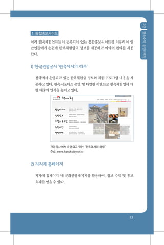 2장한옥숙박운영마케팅
53
1. 통합홍보사이트
여러 한옥체험업자들이 등록되어 있는 통합홍보사이트를 이용하여 일
반인들에게 손쉽게 한옥체험업의 정보를 제공하고 예약의 편의를 제공
한다.
1) 한국관광공사 '한옥에서의 하루'
전국에서 운영되고 있는 한옥체험업 정보와 체험 프로그램 내용을 제
공하고 있다. 한옥서포터즈 운영 및 다양한 이벤트로 한옥체험업에 대
한 대중의 인식을 높이고 있다.
관광공사에서 운영되고 있는‘한옥에서의 하루’
주소_www.hanokstay.or.kr
2) 지자체 홈페이지
지자체 홈페이지 내 문화관광페이지를 활용하여, 정보 수집 및 홍보
효과를 얻을 수 있다.
 