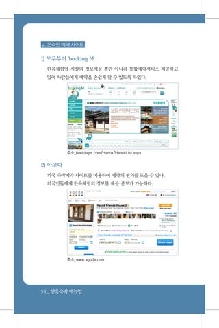 54_ 한옥숙박매뉴얼
2. 온라인 예약 사이트
1) 모두투어 'booking M'
한옥체험업 시설의 정보제공 뿐만 아니라 통합예약서비스 제공하고
있어 사람들에게 예약을 손쉽게 할 수 있도록 하였다.
주소_bookingm.com/Hanok/HanokList.aspx
2) 아고다
외국 숙박예약 사이트를 이용하여 예약의 편의를 도울 수 있다.
외국인들에게 한옥체험의 정보를 제공홍보가 가능하다.
			
		
주소_www.agoda.com
 