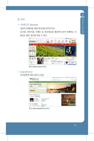 2장한옥숙박운영마케팅
55
3) 기타
○ 코네스트 (konest)
일본인 여행자를 위한 한국정보사이트이다.
음식점, 피부미용, 이벤트 등 최신정보를 제공하여 혼자 여행하는 사
람들도 많은 정보를 얻을 수 있다.
주소_www.konest.com/
○ tripadvisor
외국관광객 대상 홍보시 유용
주소_www.tripadvisor.co.kr/
 