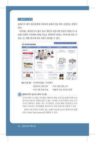 56_ 한옥숙박매뉴얼
3. 홈페이지 운영
홈페이지 제작 전문업체에 의뢰하여 홈페이지를 제작운영하는 방법이
있다.
이전에는 제작단가가 많이 들어 개인이 만들기엔 부담이 따랐으나 요
즘엔 다양한 가격대와 형태,기능을 선택하여 원하는 사이트를 만들 수
있다. 단, 매월 관리에 따른 비용이 발생할 수 있다.
메뉴구성 예) 	-숙박예약현황 / 숙박예약
	 -운영프로그램 안내	 -프로그램 진행 소식
	 -프로그램 진행 모습	 -체험객 의견 게시판 운영
홈페이지의 실시간 예약 시스템
실시간 예약 시스템은 인터넷을 이용하여 해당 운영시설 홈페이지에 손님
들이 늦은 밤이나 전화를 받을 수 없는 시간에도 손님이 원하는 방을 실시
간으로 예약하고 결제도 하는 시스템이다. 조금만 배워 익힌다면 누구나
사용이 가능하고, 숙박현황을 관리하기도 쉬워 유용하게 사용할 수 있다.
예약시스템 운영이 어려울 경우, 앞에서 언급한 온라인 예약사이트업체
(OTA: Online Travel Agencies)를 활용할 수 있다.
 