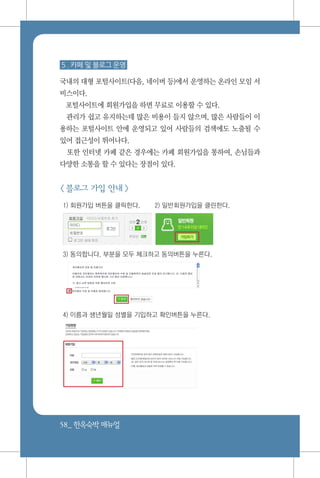 58_ 한옥숙박매뉴얼
5 . 카페 및 블로그 운영
국내의 대형 포털사이트(다음, 네이버 등)에서 운영하는 온라인 모임 서
비스이다.
포털사이트에 회원가입을 하면 무료로 이용할 수 있다.
관리가 쉽고 유지하는데 많은 비용이 들지 않으며, 많은 사람들이 이
용하는 포털사이트 안에 운영되고 있어 사람들의 검색에도 노출될 수
있어 접근성이 뛰어나다.
또한 인터넷 카페 같은 경우에는 카페 회원가입을 통하여, 손님들과
다양한 소통을 할 수 있다는 장점이 있다.
< 블로그 가입 안내 >
1) 회원가입 버튼을 클릭한다.	 2) 일반회원가입을 클린한다.
3) 동의합니다. 부분을 모두 체크하고 동의버튼을 누른다.
4) 이름과 생년월일 성별을 기입하고 확인버튼을 누른다.
 