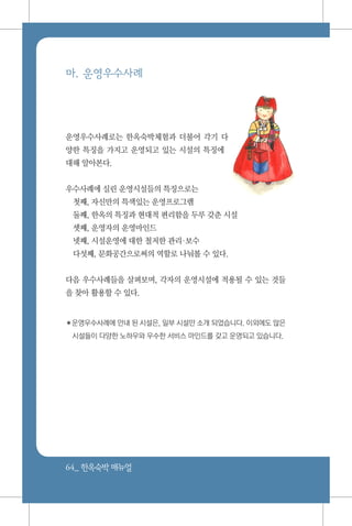 64_ 한옥숙박매뉴얼
마. 운영우수사례
운영우수사례로는 한옥숙박체험과 더불어 각기 다
양한 특징을 가지고 운영되고 있는 시설의 특징에
대해 알아본다.
우수사례에 실린 운영시설들의 특징으로는
첫째, 자신만의 특색있는 운영프로그램
둘째, 한옥의 특징과 현대적 편리함을 두루 갖춘 시설
셋째, 운영자의 운영마인드
넷째, 시설운영에 대한 철저한 관리보수
다섯째, 문화공간으로써의 역할로 나눠볼 수 있다.
다음 우수사례들을 살펴보며, 각자의 운영시설에 적용될 수 있는 것들
을 찾아 활용할 수 있다.
✽운영우수사례에 안내 된 시설은, 일부 시설만 소개 되었습니다. 이외에도 많은
시설들이 다양한 노하우와 우수한 서비스 마인드를 갖고 운영되고 있습니다.
 