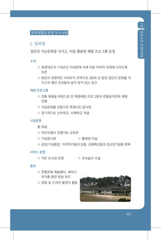 2장한옥숙박운영마케팅
65
한옥체험업 운영 우수사례
1. 선교장
집안의 가승문화를 지키고, 이를 활용한 체험 프로그램 운영
소개
○ 효령대군의 11대손인 이내번에 의해 처음 지어져 10대에 이르도록
보존
○ 99칸의 전형적인 사대부가 주택으로 300여 년 동안 집안의 문화를 지
키고자 했던 조상들의 삶이 담겨 있는 공간
체험 프로그램
○ 전통 예절을 바탕으로 한 예절체험 프로그램과 전통음식문화 체험
진행
○ 가승문화를 상품으로 특화시킨 음식점
○ 정기적으로 신부학교, 서예학교 개설
시설운영
총 59실	
○ 대규모행사 진행가능 교육관
○ 가승음식점	 ○ 활래정 다실
○ 공방/기념품샵 : 지역작가들의 상품, 강릉특산품과 선교장기념품 판매
서비스 운영
○ 작은 도서관 운영	 ○ 민속놀이 시설
홍보
○ 전통문화 예술행사, 세미나
유치를 통한 방송 보도
○ 영화 및 드라마 촬영지 활용
 