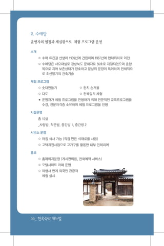 66_ 한옥숙박매뉴얼
2. 수애당
운영자의 열정과 세심함으로 체험 프로그램 운영
소개
○ 수애 류진걸 선생이 1939년에 건립하여 1987년에 현재위치로 이전
○ 수애당은 사묘재실로 경상북도 문화자료 56호로 지정되었으며 춘향
목으로 지어 보존상태가 양호하고 문살의 문양이 특이하며 전체적으
로 조선말기의 건축기술
체험 프로그램
○ 솟대만들기 	 ○ 한지 손거울
○ 다도 	 ○ 한복입기 체험
✽ 운영자가 체험 프로그램을 진행하기 위해 전문적인 교육프로그램을
수강, 전문자격증 소유하여 체험 프로그램을 진행
시설운영
총 10실
_사랑방, 작은방, 중간방 1, 중간방 2
서비스 운영
○ 아침 식사 가능 (직접 만든 식재료를 사용)
○ 고택지원사업으로 고가구를 활용한 내부 인테리어
홍보
○ 홈페이지운영 (게시판이용, 전화예약 서비스)
○ 포털사이트 까페 운영
○ 여행사 연계 외국인 관광객
체험 실시
 