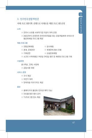 2장한옥숙박운영마케팅
67
3. 전주한옥생활체험관
자체 프로그램기획진행으로 다채로운 체험 프로그램 운영
소개
○ 전주시 소유를 사회적기업 이음이 위탁 운영
○ 2002년부터 운영하여 전주한옥마을을 찾는 관광객들에게 숙박과 전
통문화체험 프로그램 제공
체험 프로그램
○ 전통공예체험 	 ○ 음식체험
○ 혼례, 문화연찬 	 ○ 축제연계 행사 진행
○ 기획공연	 ○ 상설문화체험
○ 소규모 수학여행단 1박2일2박3일 캠프 등 체류형 프로그램 기획
시설운영
총 9객실 _안채, 사랑채
○ 공동사용 대청
서비스 운영
○ 조식 제공
○ 자전거 대여
○ 한옥마을 이야기지도 제공
홍보
○ 홈페이지의 활성화 (인터넷 예약 가능)
○ SNS를 통한 행사 공지
○ TV프로그램 장소 제공
 