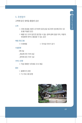 2장한옥숙박운영마케팅
69
5. 옥연정사
고택에 담긴 내력을 활용한 공간
소개
○ 서애 류성룡 선생이 은거하며 임진난을 회고하여 징비록(국비 132
호)를 저술한 공간
○ 배를 타고 오지 않으면 접근할 수 없는 절벽 끝에 집을 지어, 마을의
번잡함에 벗어나 몰입할 수 있는 공간
체험 프로그램
○ 다례체험	 ○ 우리집 이야기 듣기
시설운영
2채 3실
_세심재 (4인 이하 2실)
_원락재 (6인 이하 1실)
서비스 운영
○ 직접 재배한 식자재로 조식 제공
홍보
○ 홈페이지 운영
○ TV 프로그램 방영
 