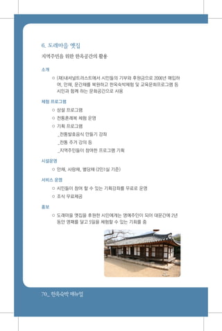 70_ 한옥숙박매뉴얼
6. 도래마을 옛집
지역주민을 위한 한옥공간의 활용
소개
○ (재)내셔널트러스트에서 시민들의 기부와 후원금으로 2006년 매입하
여, 안채, 문간채를 복원하고 한옥숙박체험 및 교육문화프로그램 등
시민과 함께 하는 문화공간으로 사용
체험 프로그램
○ 상설 프로그램
○ 전통혼례복 체험 운영
○ 기획 프로그램
_전통발효음식 만들기 강좌
_전통 주거 강의 등
_지역주민들이 참여한 프로그램 기획
시설운영
○ 안채, 사랑채, 별당채 (2인1실 기준)
서비스 운영
○ 시민들이 참여 할 수 있는 기획강좌를 무료로 운영
○ 조식 무료제공
홍보
○ 도래마을 옛집을 후원한 시민에게는 명예주인이 되어 대문간에 2년
동안 명패를 달고 5일을 체험할 수 있는 기회를 줌
 