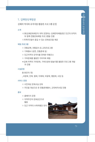 2장한옥숙박운영마케팅
71
7. 김해한옥체험관
김해의 역사와 유적지를 활용한 프로그램 운영
소개
○(재)김해문화재단이 위탁 운영하는 김해한옥체험관은 인근의 유적지
와 함께 전통문화체험 프로그램을 진행
○지역주민들이 즐길 수 있는 문화공간을 제공
체험 프로그램
○ 전통공예, 전통음식 등 교육프로그램
○ 기획행사 (공연, 전통혼례 등)
○ 인근지역의 유적지를 연계한 여행코스
○ 가야문화를 활용한 가야의복 체험
✽김해 지역의 가야문화, 가락오광대 탈놀이를 활용한 프로그램 개발
과 진행
시설운영
총 85칸의 7동
_사랑채, 안채, 별채, 아래채, 바깥채, 행랑채, 사당 등
서비스 운영
○ 시민대상 문화교실 강좌
○ 주민을 대상으로 한 전통혼례행사, 교육복지사업 진행
홍보
○ 홈페이지 운영
○ 지역주민의 문화공간으로
활용
○ 인근 지역의 수학여행단 유치
 