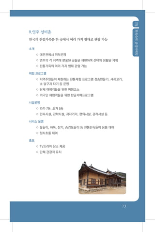 2장한옥숙박운영마케팅
73
9.영주 선비촌
한국의 전통가옥을 한 곳에서 여러 가지 형태로 관람 가능
소개
○ 예문관에서 위탁운영
○ 영주의 각 지역에 분포된 곳들을 재현하여 선비의 생활을 체험
○ 전통가옥의 여러 가지 형태 관람 가능
체험 프로그램
○ 지역주민들이 재현하는 전통체험 프로그램 정승만들기, 새끼꼬기,
소 달구지 타기 등 운영
○ 단체 여행객들을 위한 여행코스
○ 외국인 체험객들을 위한 한글서예프로그램
시설운영
○ 와가 7동, 초가 5동
○ 민속시설, 강학시설, 저자거리, 편의시설, 관리시설 등
서비스 운영
○ 윷놀이, 바둑, 장기, 승경도놀이 등 전통민속놀이 용품 대여
○ 청사초롱 대여
홍보
○ TV드라마 장소 제공
○ 단체 관광객 유치
 