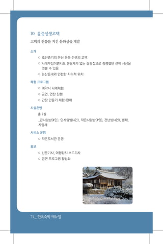 74_ 한옥숙박매뉴얼
10. 윤증선생고택
고택의 전통을 지킨 문화상품 개발
소개
○ 조선중기의 문신 윤증 선생의 고택
○ 사대부집이면서도 행랑채가 없는 살림집으로 청렴했던 선비 사상을
엿볼 수 있음
○ 논산읍내와 인접한 지리적 위치
체험 프로그램
○ 예약시 다례체험
○ 공연, 연찬 진행
○ 간장 만들기 체험판매
시설운영
총 7실
_큰사랑방(4인), 안사랑방(4인), 작은사랑방(4인), 건넌방(4인), 별채,
사랑채
서비스 운영
○ 작은도서관 운영
홍보
○ 신문기사, 여행잡지 보도기사
○ 공연 프로그램 활성화
 