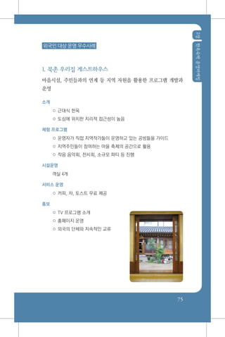 2장한옥숙박운영마케팅
75
외국인 대상 운영 우수사례
1. 북촌 우리집 게스트하우스
마을시설, 주민들과의 연계 등 지역 자원을 활용한 프로그램 개발과
운영
소개
○ 근대식 한옥
○ 도심에 위치한 지리적 접근성이 높음
체험 프로그램
○ 운영자가 직접 지역작가들이 운영하고 있는 공방들을 가이드
○ 지역주민들이 참여하는 마을 축제의 공간으로 활용
○ 작음 음악회, 전시회, 소규모 파티 등 진행
시설운영
객실 4개
서비스 운영
○ 커피, 차, 토스트 무료 제공
홍보
○ TV 프로그램 소개
○ 홈페이지 운영
○ 외국의 단체와 지속적인 교류
 