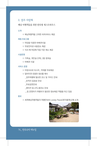 76_ 한옥숙박매뉴얼
2. 경주 사랑채
배낭 여행객들을 위한 한옥형 게스트하우스
소개
○ 배낭여행객을 고려한 숙박서비스 제공
체험 프로그램
○ 마당을 이용한 바베큐시설
○ 무료인터넷 사용장소 제공
○ 식사 때 마당에 직접 키운 채소 제공
시설운영
○ 가족실, 개인실 (2개), 2층 침대실
○ 바베큐 시설
서비스 운영
○ 아침식사로 토스트, 커피를 무료제공
○ 알아두면 유용한 정보를 제시
_경주여행에 필요한 코스 및 가이드 안내
_유적지 입장료 안내
_무료공연안내
_렌터카 및 LPG 충전소 안내
...등 운영자가 여행자가 필요한 정보제공 역할을 하고 있음
홍보
○ 세계배낭여행객들의 여행안내서 Lonely Planet(론리플래닛)에 소개
 